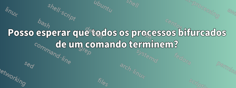 Posso esperar que todos os processos bifurcados de um comando terminem?