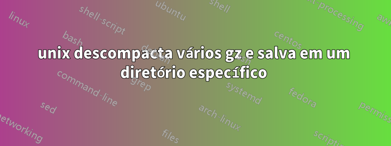 unix descompacta vários gz e salva em um diretório específico