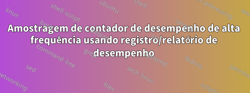 Amostragem de contador de desempenho de alta frequência usando registro/relatório de desempenho