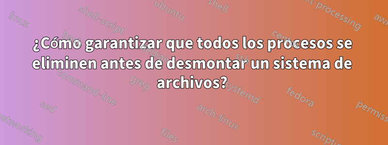 ¿Cómo garantizar que todos los procesos se eliminen antes de desmontar un sistema de archivos?