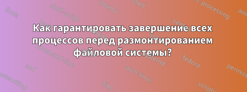 Как гарантировать завершение всех процессов перед размонтированием файловой системы?