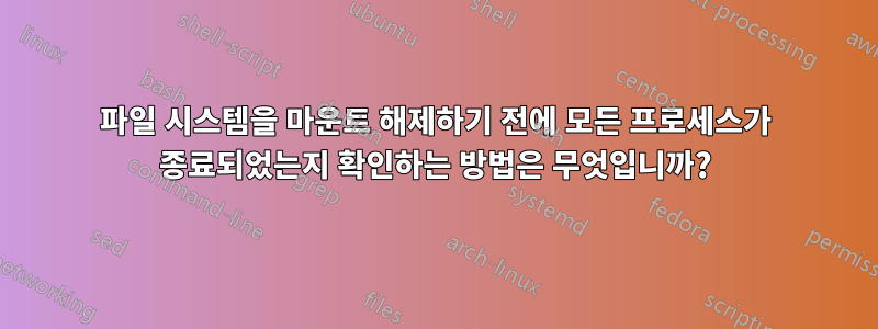 파일 시스템을 마운트 해제하기 전에 모든 프로세스가 종료되었는지 확인하는 방법은 무엇입니까?