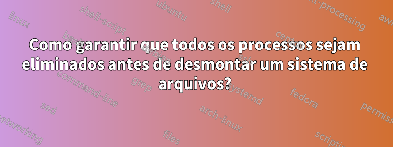 Como garantir que todos os processos sejam eliminados antes de desmontar um sistema de arquivos?