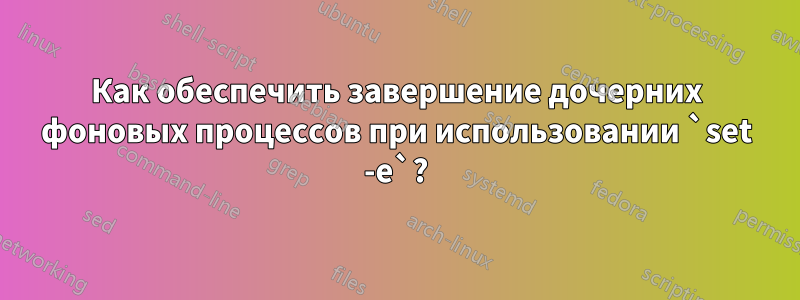 Как обеспечить завершение дочерних фоновых процессов при использовании `set -e`?