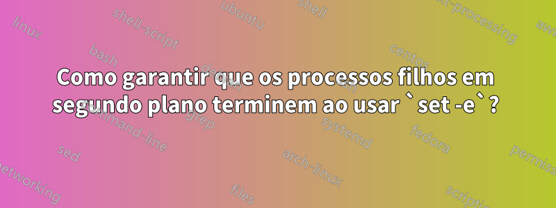 Como garantir que os processos filhos em segundo plano terminem ao usar `set -e`?