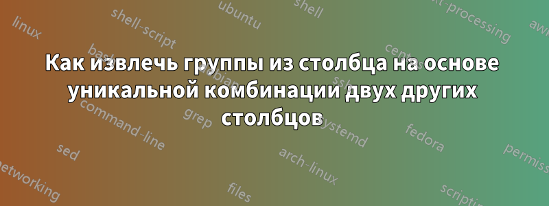 Как извлечь группы из столбца на основе уникальной комбинации двух других столбцов