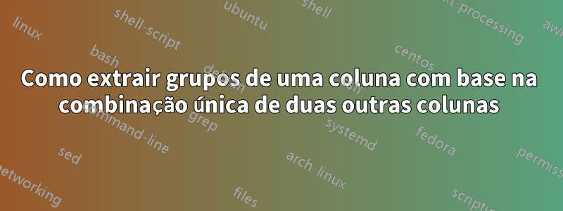 Como extrair grupos de uma coluna com base na combinação única de duas outras colunas