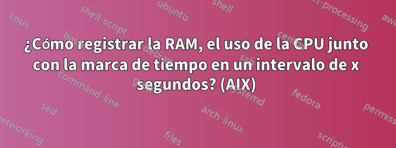 ¿Cómo registrar la RAM, el uso de la CPU junto con la marca de tiempo en un intervalo de x segundos? (AIX)