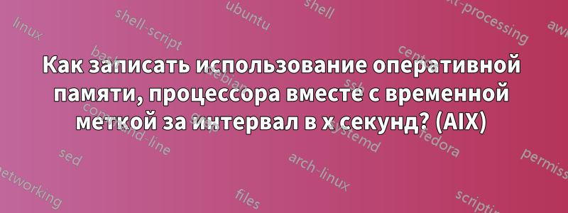 Как записать использование оперативной памяти, процессора вместе с временной меткой за интервал в x секунд? (AIX)