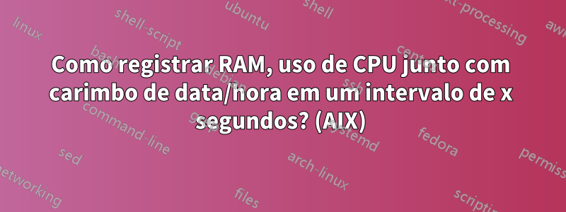 Como registrar RAM, uso de CPU junto com carimbo de data/hora em um intervalo de x segundos? (AIX)