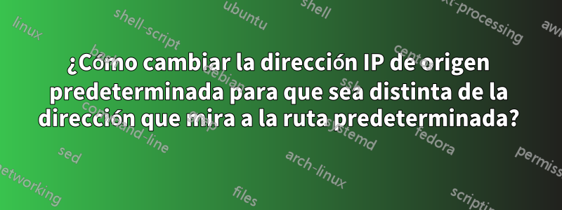 ¿Cómo cambiar la dirección IP de origen predeterminada para que sea distinta de la dirección que mira a la ruta predeterminada?