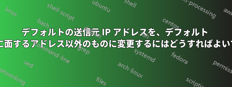 デフォルトの送信元 IP アドレスを、デフォルト ルートに面するアドレス以外のものに変更するにはどうすればよいですか?