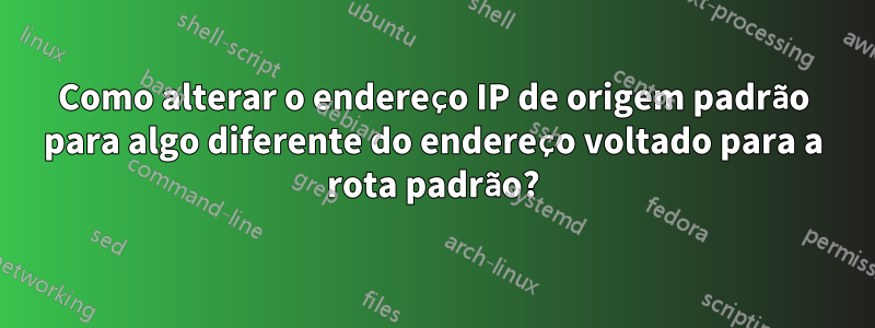 Como alterar o endereço IP de origem padrão para algo diferente do endereço voltado para a rota padrão?