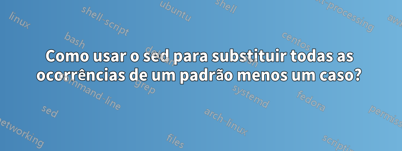 Como usar o sed para substituir todas as ocorrências de um padrão menos um caso?