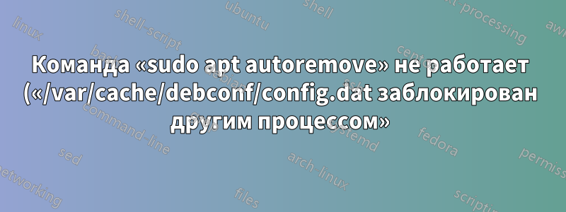 Команда «sudo apt autoremove» не работает («/var/cache/debconf/config.dat заблокирован другим процессом»)