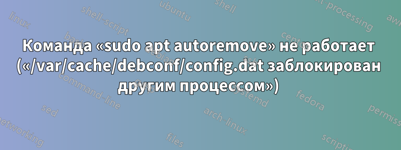 Команда «sudo apt autoremove» не работает («/var/cache/debconf/config.dat заблокирован другим процессом»)