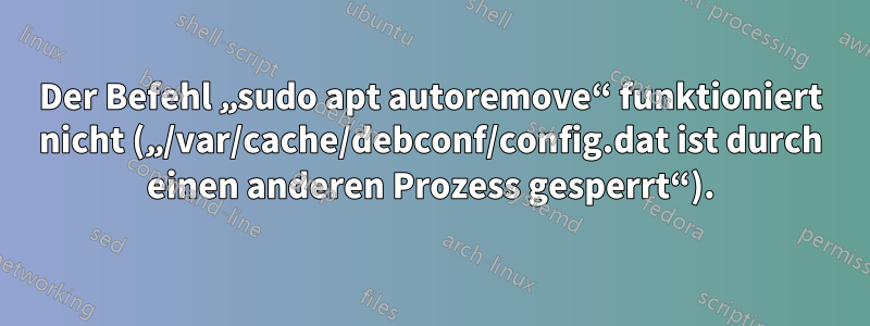 Der Befehl „sudo apt autoremove“ funktioniert nicht („/var/cache/debconf/config.dat ist durch einen anderen Prozess gesperrt“).