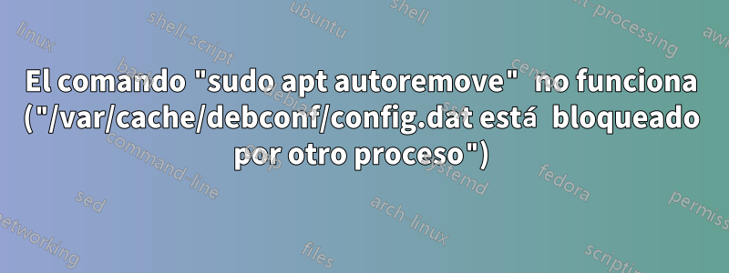 El comando "sudo apt autoremove" no funciona ("/var/cache/debconf/config.dat está bloqueado por otro proceso")