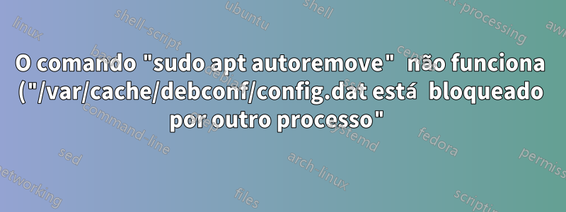 O comando "sudo apt autoremove" não funciona ("/var/cache/debconf/config.dat está bloqueado por outro processo")
