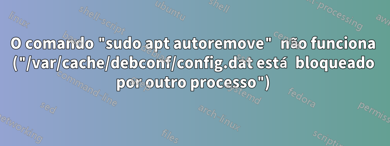 O comando "sudo apt autoremove" não funciona ("/var/cache/debconf/config.dat está bloqueado por outro processo")