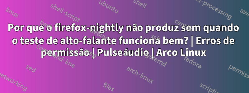 Por que o firefox-nightly não produz som quando o teste de alto-falante funciona bem? | Erros de permissão | Pulseáudio | Arco Linux