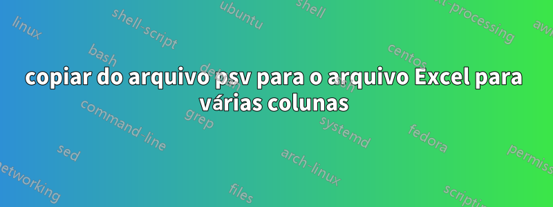 copiar do arquivo psv para o arquivo Excel para várias colunas