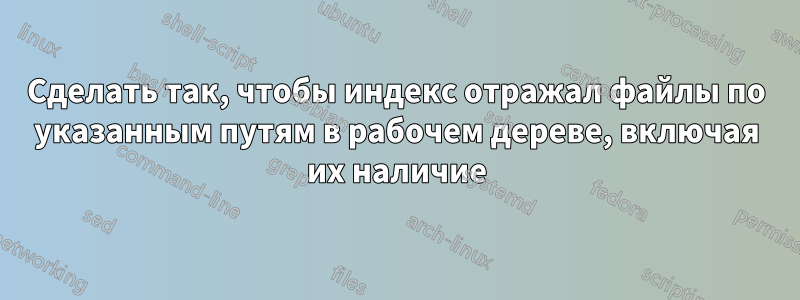 Сделать так, чтобы индекс отражал файлы по указанным путям в рабочем дереве, включая их наличие