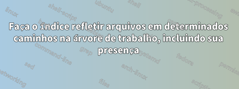 Faça o índice refletir arquivos em determinados caminhos na árvore de trabalho, incluindo sua presença