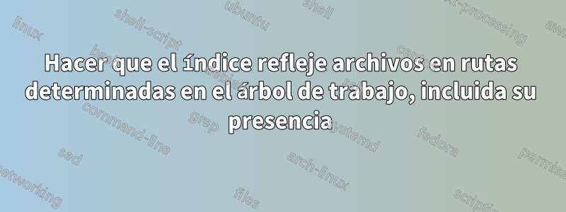 Hacer que el índice refleje archivos en rutas determinadas en el árbol de trabajo, incluida su presencia