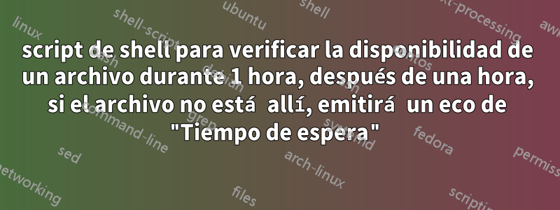 script de shell para verificar la disponibilidad de un archivo durante 1 hora, después de una hora, si el archivo no está allí, emitirá un eco de "Tiempo de espera"