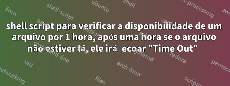 shell script para verificar a disponibilidade de um arquivo por 1 hora, após uma hora se o arquivo não estiver lá, ele irá ecoar "Time Out"