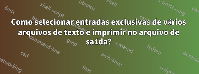 Como selecionar entradas exclusivas de vários arquivos de texto e imprimir no arquivo de saída?