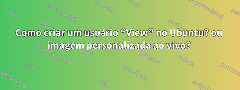 Como criar um usuário “View” no Ubuntu? ou imagem personalizada ao vivo?