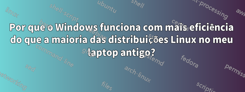 Por que o Windows funciona com mais eficiência do que a maioria das distribuições Linux no meu laptop antigo?