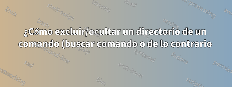 ¿Cómo excluir/ocultar un directorio de un comando (buscar comando o de lo contrario)?