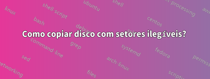 Como copiar disco com setores ilegíveis?