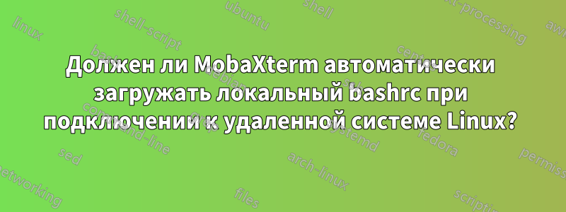 Должен ли MobaXterm автоматически загружать локальный bashrc при подключении к удаленной системе Linux?