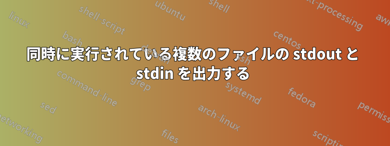 同時に実行されている複数のファイルの stdout と stdin を出力する