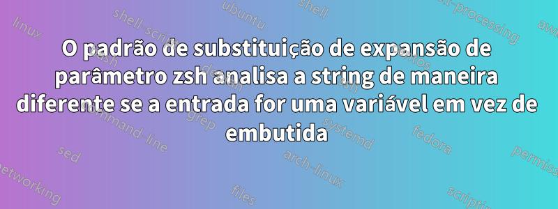 O padrão de substituição de expansão de parâmetro zsh analisa a string de maneira diferente se a entrada for uma variável em vez de embutida