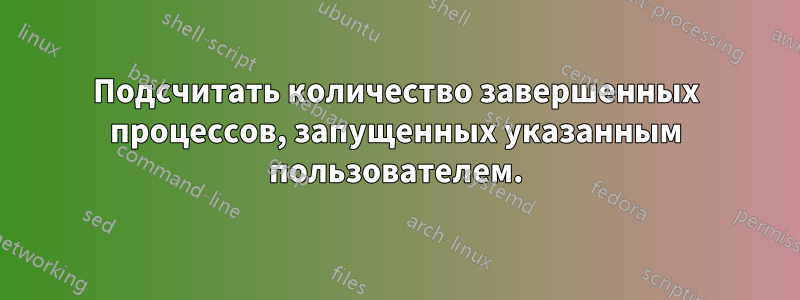 Подсчитать количество завершенных процессов, запущенных указанным пользователем.