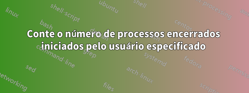 Conte o número de processos encerrados iniciados pelo usuário especificado