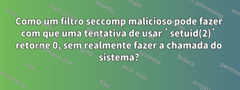 Como um filtro seccomp malicioso pode fazer com que uma tentativa de usar `setuid(2)` retorne 0, sem realmente fazer a chamada do sistema?