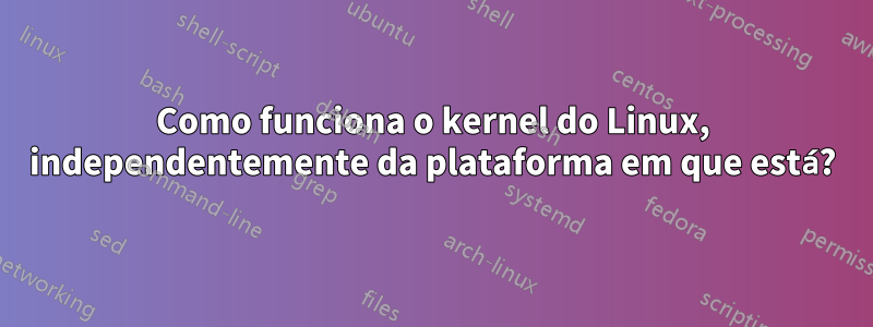 Como funciona o kernel do Linux, independentemente da plataforma em que está?