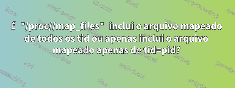 É "/proc//map_files" inclui o arquivo mapeado de todos os tid ou apenas inclui o arquivo mapeado apenas de tid=pid?