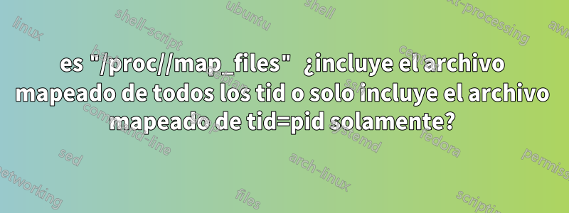 es "/proc//map_files" ¿incluye el archivo mapeado de todos los tid o solo incluye el archivo mapeado de tid=pid solamente?