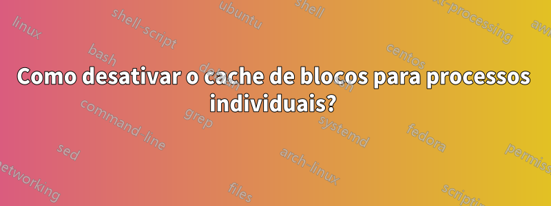 Como desativar o cache de blocos para processos individuais?