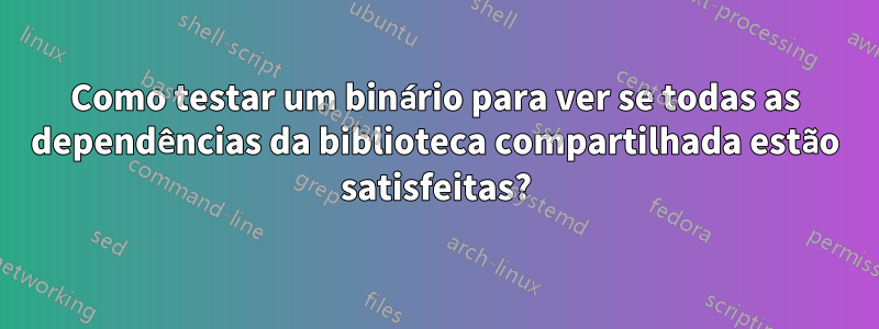 Como testar um binário para ver se todas as dependências da biblioteca compartilhada estão satisfeitas?