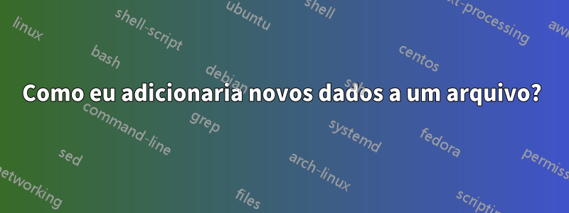 Como eu adicionaria novos dados a um arquivo?