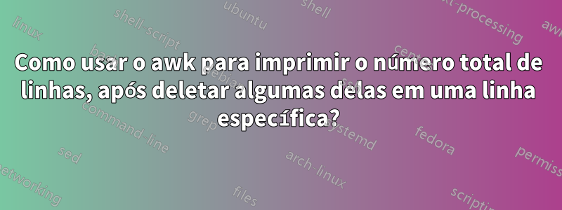 Como usar o awk para imprimir o número total de linhas, após deletar algumas delas em uma linha específica?