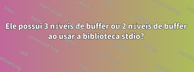 Ele possui 3 níveis de buffer ou 2 níveis de buffer ao usar a biblioteca stdio?